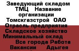 Заведующий складом ТМЦ › Название организации ­ Томскгазстрой, ОАО › Отрасль предприятия ­ Складское хозяйство › Минимальный оклад ­ 45 000 - Все города Работа » Вакансии   . Адыгея респ.,Адыгейск г.